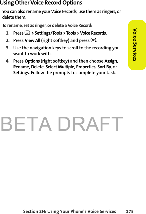 BETA DRAFTSection 2H: Using Your Phone’s Voice Services 175Voice ServicesUsing Other Voice Record OptionsYou can also rename your Voice Records, use them as ringers, or delete them. To rename, set as ringer, or delete a Voice Record:1. Press O &gt; Settings/Tools &gt; Tools &gt; Voice Records.2. Press View All (right softkey) and press O.3. Use the navigation keys to scroll to the recording you want to work with.4. Press Options (right softkey) and then choose Assign, Rename, Delete, Select Multiple, Properties, Sort By, or Settings. Follow the prompts to complete your task.