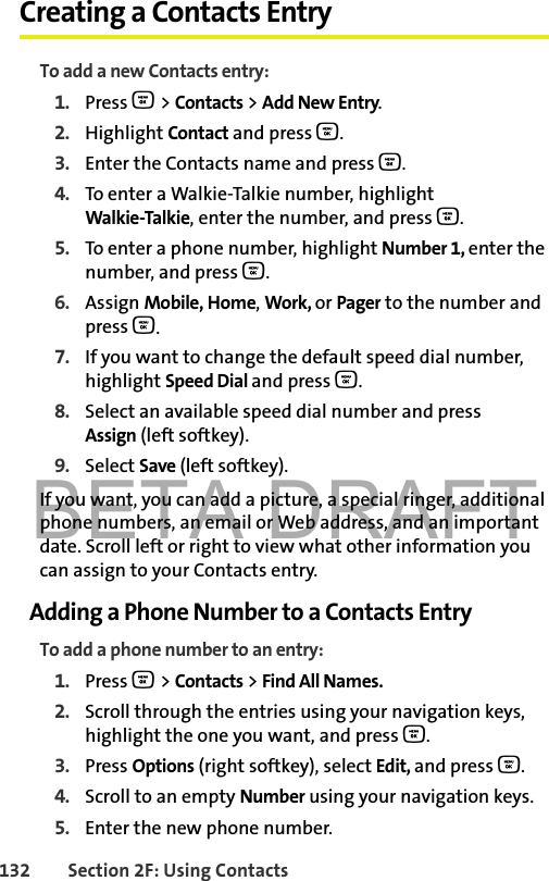 BETA DRAFT132 Section 2F: Using ContactsCreating a Contacts EntryTo add a new Contacts entry:1. Press O &gt; Contacts &gt; Add New Entry.2. Highlight Contact and press O.3. Enter the Contacts name and press O. 4. To enter a Walkie-Talkie number, highlight Walkie-Talkie, enter the number, and press O.5. To enter a phone number, highlight Number 1, enter the number, and press O.6. Assign Mobile, Home, Work, or Pager to the number and press O.7. If you want to change the default speed dial number, highlight Speed Dial and press O.8. Select an available speed dial number and press Assign (left softkey).9. Select Save (left softkey). If you want, you can add a picture, a special ringer, additional phone numbers, an email or Web address, and an important date. Scroll left or right to view what other information you can assign to your Contacts entry. Adding a Phone Number to a Contacts EntryTo add a phone number to an entry:1. Press O &gt; Contacts &gt; Find All Names.2. Scroll through the entries using your navigation keys, highlight the one you want, and press O.3. Press Options (right softkey), select Edit, and press O. 4. Scroll to an empty Number using your navigation keys.5. Enter the new phone number.