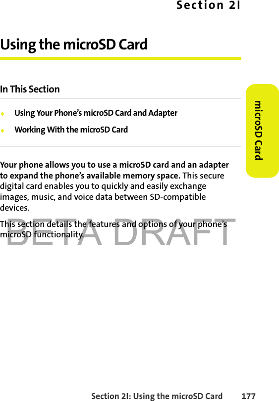 BETA DRAFTSection 2I: Using the microSD Card 177microSD CardSection 2IUsing the microSD CardIn This Section⽧Using Your Phone’s microSD Card and Adapter⽧Working With the microSD CardYour phone allows you to use a microSD card and an adapter to expand the phone’s available memory space. This secure digital card enables you to quickly and easily exchange images, music, and voice data between SD-compatible devices.This section details the features and options of your phone’s microSD functionality.