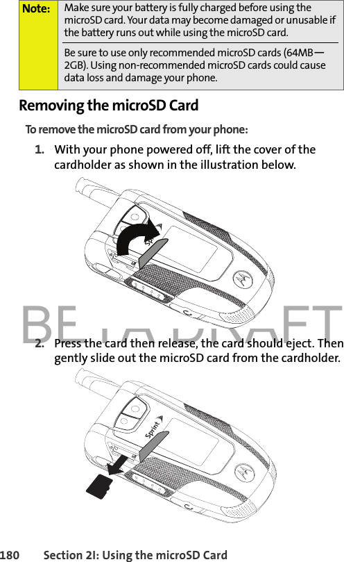 BETA DRAFT180 Section 2I: Using the microSD CardRemoving the microSD CardTo remove the microSD card from your phone:1. With your phone powered off, lift the cover of the cardholder as shown in the illustration below. 2. Press the card then release, the card should eject. Then gently slide out the microSD card from the cardholder.Note: Make sure your battery is fully charged before using the microSD card. Your data may become damaged or unusable if the battery runs out while using the microSD card.Be sure to use only recommended microSD cards (64MB—2GB). Using non-recommended microSD cards could cause data loss and damage your phone.