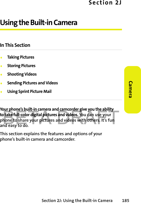 BETA DRAFTSection 2J: Using the Built-in Camera 185CameraSection 2JUsing the Built-in CameraIn This Section⽧Taking Pictures⽧Storing Pictures⽧Shooting Videos⽧Sending Pictures and Videos⽧Using Sprint Picture MailYour phone’s built-in camera and camcorder give you the ability to take full-color digital pictures and videos. You can use your phone to share your pictures and videos with others. It’s fun and easy to do.This section explains the features and options of your phone’s built-in camera and camcorder.