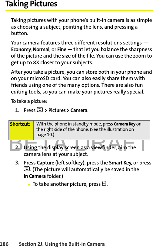 BETA DRAFT186 Section 2J: Using the Built-in CameraTaking PicturesTaking pictures with your phone’s built-in camera is as simple as choosing a subject, pointing the lens, and pressing a button. Your camera features three different resolutions settings — Economy, Normal, or Fine — that let you balance the sharpness of the picture and the size of the file. You can use the zoom to get up to 8X closer to your subjects.After you take a picture, you can store both in your phone and on your microSD card. You can also easily share them with friends using one of the many options. There are also fun editing tools, so you can make your pictures really special. To take a picture:1. Press O &gt; Pictures &gt; Camera. 2. Using the display screen as a viewfinder, aim the camera lens at your subject.3. Press Capture (left softkey), press the Smart Key, or press O. (The picture will automatically be saved in the In Camera folder.)䡲To take another picture, press b.Shortcut: With the phone in standby mode, press Camera Key on the right side of the phone. (See the illustration on page 10.) 