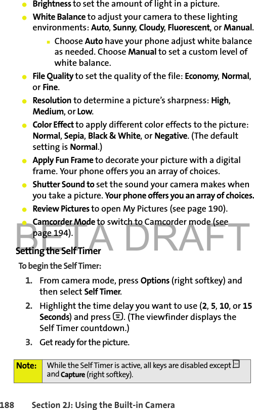 BETA DRAFT188 Section 2J: Using the Built-in Camera䢇Brightness to set the amount of light in a picture. 䢇White Balance to adjust your camera to these lighting environments: Auto, Sunny, Cloudy, Fluorescent, or Manual.䡲Choose Auto have your phone adjust white balance as needed. Choose Manual to set a custom level of white balance. 䢇File Quality to set the quality of the file: Economy, Normal, or Fine.䢇Resolution to determine a picture’s sharpness: High, Medium, or Low.䢇Color Effect to apply different color effects to the picture: Normal, Sepia, Black &amp; White, or Negative. (The default setting is Normal.)䢇Apply Fun Frame to decorate your picture with a digital frame. Your phone offers you an array of choices.䢇Shutter Sound to set the sound your camera makes when you take a picture. Your phone offers you an array of choices. 䢇Review Pictures to open My Pictures (see page 190).䢇Camcorder Mode to switch to Camcorder mode (see page 194).Setting the Self TimerTo begin the Self Timer:1. From camera mode, press Options (right softkey) and then select Self Timer.2. Highlight the time delay you want to use (2, 5, 10, or 15 Seconds) and press O. (The viewfinder displays the Self Timer countdown.)3. Get ready for the picture.Note: While the Self Timer is active, all keys are disabled except b and Capture (right softkey). 