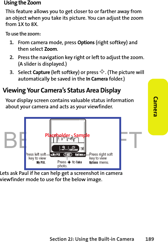 BETA DRAFTSection 2J: Using the Built-in Camera 189CameraUsing the ZoomThis feature allows you to get closer to or farther away from an object when you take its picture. You can adjust the zoom from 1X to 8X.To use the zoom:1. From camera mode, press Options (right softkey) and then select Zoom. 2. Press the navigation key right or left to adjust the zoom. (A slider is displayed.)3. Select Capture (left softkey) or press M. (The picture will automatically be saved in the In Camera folder.)Viewing Your Camera’s Status Area DisplayYour display screen contains valuable status information about your camera and acts as your viewfinder. Lets ask Paul if he can help get a screenshot in camera viewfinder mode to use for the below image.Placeholder - Sample