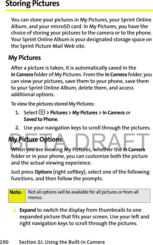 BETA DRAFT190 Section 2J: Using the Built-in CameraStoring PicturesYou can store your pictures in My Pictures, your Sprint Online Album, and your microSD card. In My Pictures, you have the choice of storing your pictures to the camera or to the phone. Your Sprint Online Album is your designated storage space on the Sprint Picture Mail Web site. My PicturesAfter a picture is taken, it is automatically saved in the In Camera folder of My Pictures. From the In Camera folder, you can view your pictures, save them to your phone, save them to your Sprint Online Album, delete them, and access additional options.To view the pictures stored My Pictures:1. Select O &gt; Pictures &gt; My Pictures &gt; In Camera or Saved to Phone.2. Use your navigation keys to scroll through the pictures.My Picture OptionsWhen you are viewing My Pictures, whether the In Camera folder or in your phone, you can customize both the picture and the actual viewing experience. Just press Options (right softkey), select one of the following functions, and then follow the prompts. 䢇Expand to switch the display from thumbnails to one expanded picture that fits your screen. Use your left and right navigation keys to scroll through the pictures.Note: Not all options will be available for all pictures or from all menus.