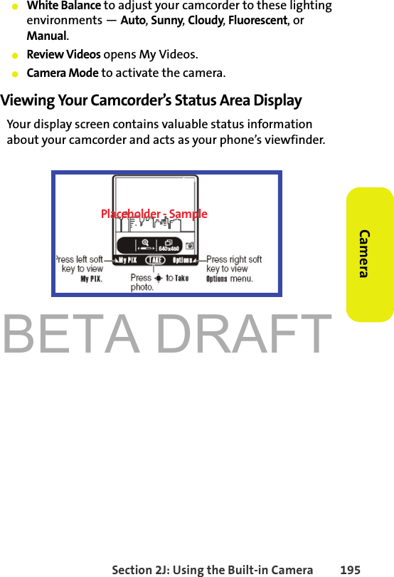 BETA DRAFTSection 2J: Using the Built-in Camera 195Camera䢇White Balance to adjust your camcorder to these lighting environments — Auto, Sunny, Cloudy, Fluorescent, or Manual.䢇Review Videos opens My Videos. 䢇Camera Mode to activate the camera. Viewing Your Camcorder’s Status Area DisplayYour display screen contains valuable status information about your camcorder and acts as your phone’s viewfinder. Placeholder - Sample