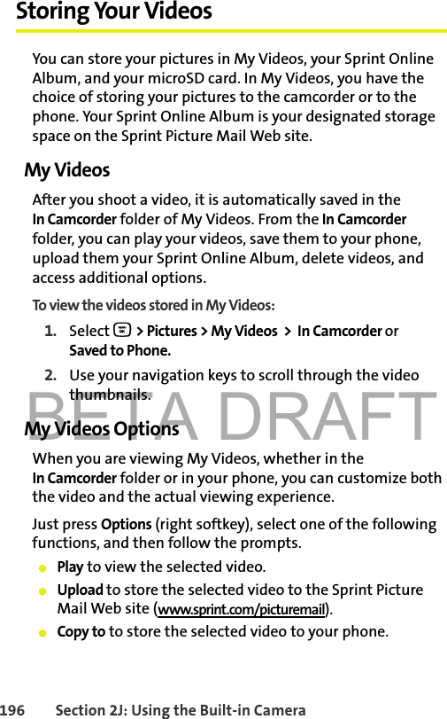 BETA DRAFT196 Section 2J: Using the Built-in CameraStoring Your VideosYou can store your pictures in My Videos, your Sprint Online Album, and your microSD card. In My Videos, you have the choice of storing your pictures to the camcorder or to the phone. Your Sprint Online Album is your designated storage space on the Sprint Picture Mail Web site. My VideosAfter you shoot a video, it is automatically saved in the In Camcorder folder of My Videos. From the In Camcorder folder, you can play your videos, save them to your phone, upload them your Sprint Online Album, delete videos, and access additional options.To view the videos stored in My Videos:1. Select O &gt; Pictures &gt; My Videos  &gt;  In Camcorder or Saved to Phone.2. Use your navigation keys to scroll through the video thumbnails.My Videos OptionsWhen you are viewing My Videos, whether in the In Camcorder folder or in your phone, you can customize both the video and the actual viewing experience. Just press Options (right softkey), select one of the following functions, and then follow the prompts. 䢇Play to view the selected video. 䢇Upload to store the selected video to the Sprint Picture Mail Web site (www.sprint.com/picturemail). 䢇Copy to to store the selected video to your phone. 