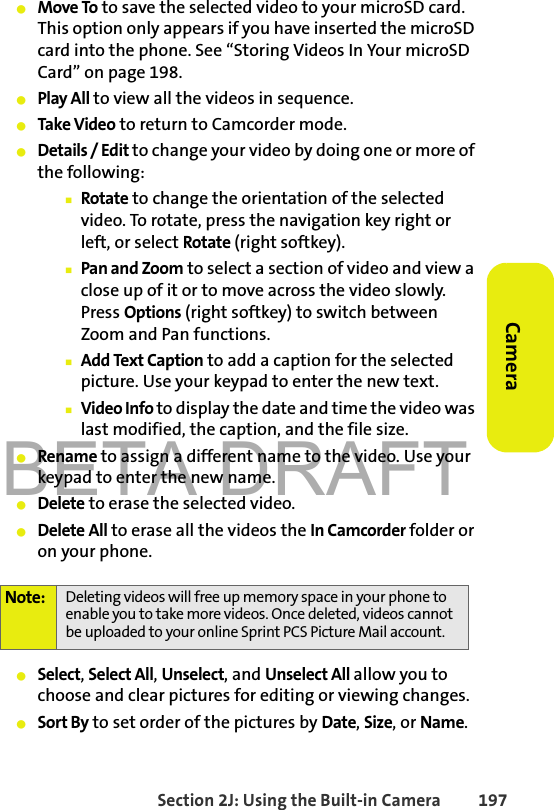 BETA DRAFTSection 2J: Using the Built-in Camera 197Camera䢇Move To to save the selected video to your microSD card. This option only appears if you have inserted the microSD card into the phone. See “Storing Videos In Your microSD Card” on page 198.䢇Play All to view all the videos in sequence.䢇Take Video to return to Camcorder mode.䢇Details / Edit to change your video by doing one or more of the following:䡲Rotate to change the orientation of the selected video. To rotate, press the navigation key right or left, or select Rotate (right softkey).䡲Pan and Zoom to select a section of video and view a close up of it or to move across the video slowly. Press Options (right softkey) to switch between Zoom and Pan functions.䡲Add Text Caption to add a caption for the selected picture. Use your keypad to enter the new text.䡲Video Info to display the date and time the video was last modified, the caption, and the file size. 䢇Rename to assign a different name to the video. Use your keypad to enter the new name. 䢇Delete to erase the selected video.䢇Delete All to erase all the videos the In Camcorder folder or on your phone.䢇Select, Select All, Unselect, and Unselect All allow you to choose and clear pictures for editing or viewing changes. 䢇Sort By to set order of the pictures by Date, Size, or Name. Note: Deleting videos will free up memory space in your phone to enable you to take more videos. Once deleted, videos cannot be uploaded to your online Sprint PCS Picture Mail account.