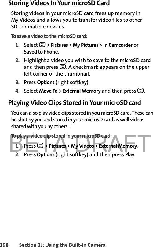 BETA DRAFT198 Section 2J: Using the Built-in CameraStoring Videos In Your microSD CardStoring videos in your microSD card frees up memory in My Videos and allows you to transfer video files to other SD-compatible devices. To save a video to the microSD card:1. Select O &gt; Pictures &gt; My Pictures &gt; In Camcorder or Saved to Phone.2. Highlight a video you wish to save to the microSD card and then press O. A checkmark appears on the upper left corner of the thumbnail.3. Press Options (right softkey).4. Select Move To &gt; External Memory and then press O.Playing Video Clips Stored in Your microSD cardYou can also play video clips stored in you microSD card. These can be shot by you and stored in your microSD card as well videos shared with you by others. To play a video clip stored in your microSD card:1. Press O &gt; Pictures &gt; My Videos &gt; External Memory.2. Press Options (right softkey) and then press Play.