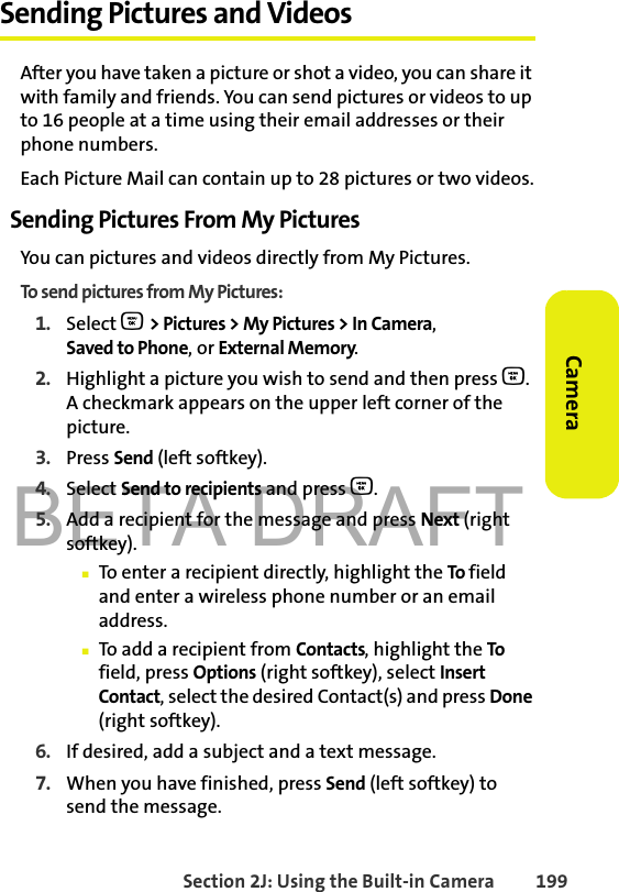 BETA DRAFTSection 2J: Using the Built-in Camera 199CameraSending Pictures and VideosAfter you have taken a picture or shot a video, you can share it with family and friends. You can send pictures or videos to up to 16 people at a time using their email addresses or their phone numbers. Each Picture Mail can contain up to 28 pictures or two videos.Sending Pictures From My PicturesYou can pictures and videos directly from My Pictures. To send pictures from My Pictures:1. Select O &gt; Pictures &gt; My Pictures &gt; In Camera, Saved to Phone, or External Memory.2. Highlight a picture you wish to send and then press O. A checkmark appears on the upper left corner of the picture.3. Press Send (left softkey).4. Select Send to recipients and press O.5. Add a recipient for the message and press Next (right softkey). 䡲To enter a recipient directly, highlight the To   field and enter a wireless phone number or an email address.䡲To add a recipient from Contacts, highlight the To field, press Options (right softkey), select Insert Contact, select the desired Contact(s) and press Done (right softkey).6. If desired, add a subject and a text message.7. When you have finished, press Send (left softkey) to send the message. 