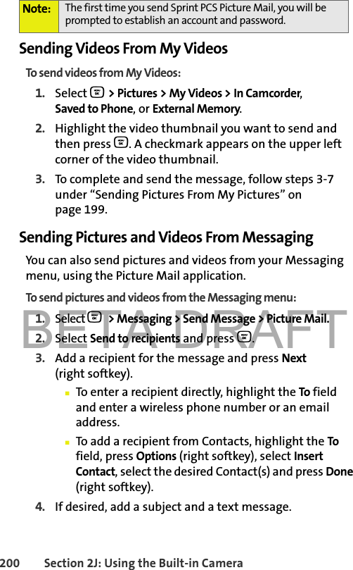 BETA DRAFT200 Section 2J: Using the Built-in CameraSending Videos From My VideosTo send videos from My Videos:1. Select O &gt; Pictures &gt; My Videos &gt; In Camcorder,  Saved to Phone, or External Memory.2. Highlight the video thumbnail you want to send and then press O. A checkmark appears on the upper left corner of the video thumbnail.3. To complete and send the message, follow steps 3-7 under “Sending Pictures From My Pictures” on page 199.Sending Pictures and Videos From MessagingYou can also send pictures and videos from your Messaging menu, using the Picture Mail application.To send pictures and videos from the Messaging menu:1. Select O &gt; Messaging &gt; Send Message &gt; Picture Mail.2. Select Send to recipients and press O.3. Add a recipient for the message and press Next (right softkey). 䡲To enter a recipient directly, highlight the To field and enter a wireless phone number or an email address.䡲To add a recipient from Contacts, highlight the To field, press Options (right softkey), select Insert Contact, select the desired Contact(s) and press Done (right softkey).4. If desired, add a subject and a text message.Note: The first time you send Sprint PCS Picture Mail, you will be prompted to establish an account and password. 