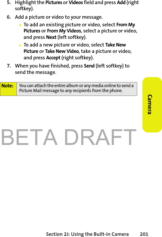 BETA DRAFTSection 2J: Using the Built-in Camera 201Camera5. Highlight the Pictures or Videos field and press Add (right softkey). 6. Add a picture or video to your message. 䡲To add an existing picture or video, select From My Pictures or From My Videos, select a picture or video, and press Next (left softkey). 䡲To add a new picture or video, select Take New Picture or Take New Video, take a picture or video, and press Accept (right softkey).7. When you have finished, press Send (left softkey) to send the message.Note: You can attach the entire album or any media online to send a Picture Mail message to any recipients from the phone.