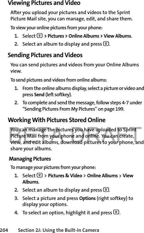 BETA DRAFT204 Section 2J: Using the Built-in CameraViewing Pictures and VideoAfter you upload your pictures and videos to the Sprint Picture Mail site, you can manage, edit, and share them. To view your online pictures from your phone:1. Select O &gt; Pictures &gt; Online Albums &gt; View Albums. 2. Select an album to display and press O.Sending Pictures and VideosYou can send pictures and videos from your Online Albums view.To send pictures and videos from online albums:1. From the online albums display, select a picture or video and press Send (left softkey).2. To complete and send the message, follow steps 4-7 under “Sending Pictures From My Pictures” on page 199.Working With Pictures Stored OnlineYou can manage the pictures you have uploaded to Sprint Picture Mail from your phone and online. You can create, view, and edit albums, download pictures to your phone, and share your albums.Managing PicturesTo manage your pictures from your phone:1. Select O &gt; Pictures &amp; Video &gt; Online Albums &gt; View Albums. 2. Select an album to display and press O.3. Select a picture and press Options (right softkey) to display your options.4. To select an option, highlight it and press O.