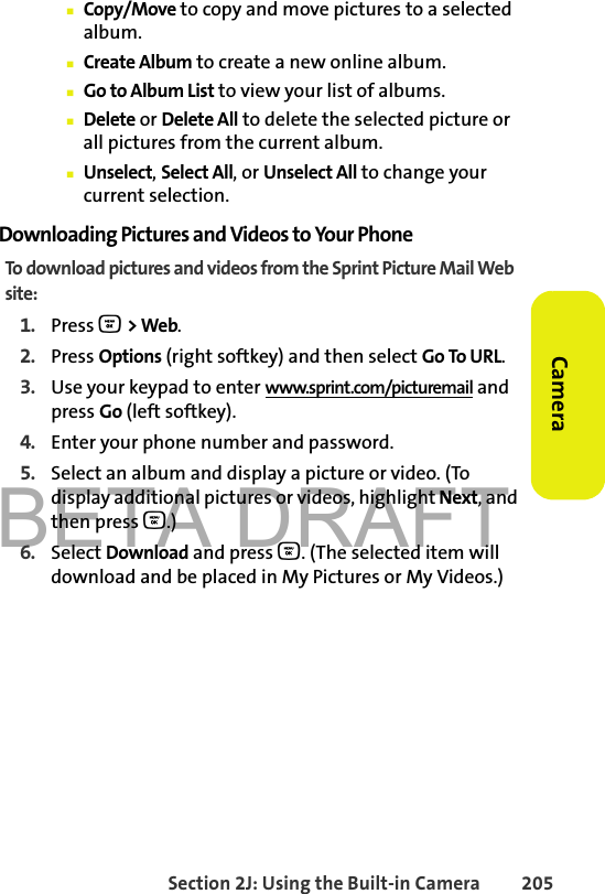 BETA DRAFTSection 2J: Using the Built-in Camera 205Camera䡲Copy/Move to copy and move pictures to a selected album.䡲Create Album to create a new online album.䡲Go to Album List to view your list of albums.䡲Delete or Delete All to delete the selected picture or all pictures from the current album.䡲Unselect, Select All, or Unselect All to change your current selection.Downloading Pictures and Videos to Your PhoneTo download pictures and videos from the Sprint Picture Mail Web site:1. Press O &gt; Web. 2. Press Options (right softkey) and then select Go To URL. 3. Use your keypad to enter www.sprint.com/picturemail and press Go (left softkey).4. Enter your phone number and password. 5. Select an album and display a picture or video. (To display additional pictures or videos, highlight Next, and then press O.) 6. Select Download and press O. (The selected item will download and be placed in My Pictures or My Videos.)