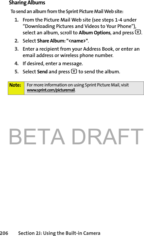 BETA DRAFT206 Section 2J: Using the Built-in CameraSharing AlbumsTo send an album from the Sprint Picture Mail Web site:1. From the Picture Mail Web site (see steps 1-4 under “Downloading Pictures and Videos to Your Phone”), select an album, scroll to Album Options, and press O.2. Select Share Album: &quot;&lt;name&gt;&quot;.3. Enter a recipient from your Address Book, or enter an email address or wireless phone number.4. If desired, enter a message.5. Select Send and press O to send the album.Note: For more information on using Sprint Picture Mail, visit www.sprint.com/picturemail.