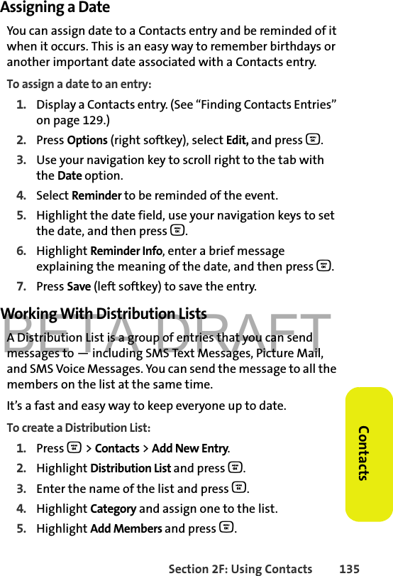 BETA DRAFTSection 2F: Using Contacts 135ContactsAssigning a DateYou can assign date to a Contacts entry and be reminded of it when it occurs. This is an easy way to remember birthdays or another important date associated with a Contacts entry. To assign a date to an entry:1. Display a Contacts entry. (See “Finding Contacts Entries” on page 129.)2. Press Options (right softkey), select Edit, and press O. 3. Use your navigation key to scroll right to the tab with the Date option.4. Select Reminder to be reminded of the event.5. Highlight the date field, use your navigation keys to set the date, and then press O.6. Highlight Reminder Info, enter a brief message explaining the meaning of the date, and then press O. 7. Press Save (left softkey) to save the entry.Working With Distribution ListsA Distribution List is a group of entries that you can send messages to — including SMS Text Messages, Picture Mail, and SMS Voice Messages. You can send the message to all the members on the list at the same time. It’s a fast and easy way to keep everyone up to date. To create a Distribution List:1. Press O &gt; Contacts &gt; Add New Entry.2. Highlight Distribution List and press O.3. Enter the name of the list and press O. 4. Highlight Category and assign one to the list. 5. Highlight Add Members and press O.