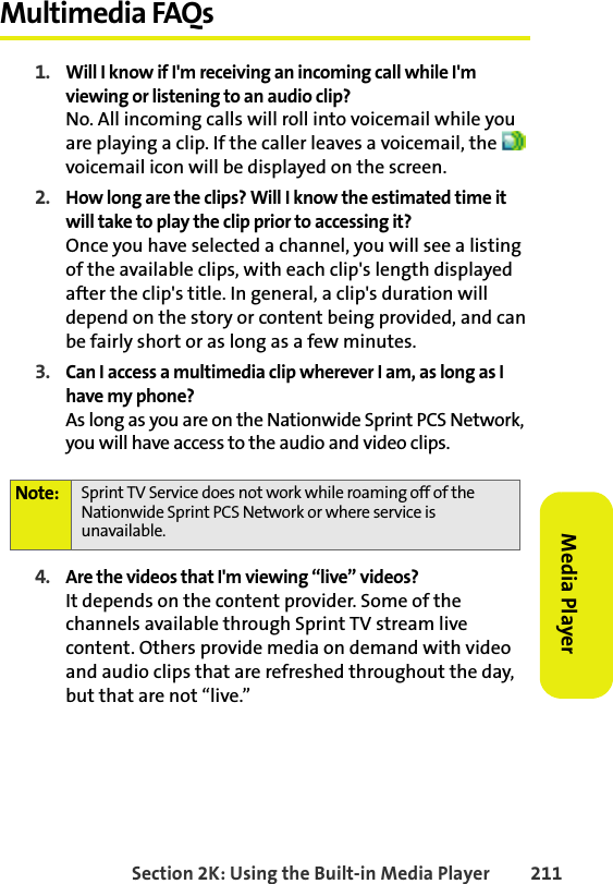 BETA DRAFTSection 2K: Using the Built-in Media Player 211Media PlayerMultimedia FAQs1. Will I know if I&apos;m receiving an incoming call while I&apos;m viewing or listening to an audio clip?No. All incoming calls will roll into voicemail while you are playing a clip. If the caller leaves a voicemail, the   voicemail icon will be displayed on the screen.2. How long are the clips? Will I know the estimated time it will take to play the clip prior to accessing it?Once you have selected a channel, you will see a listing of the available clips, with each clip&apos;s length displayed after the clip&apos;s title. In general, a clip&apos;s duration will depend on the story or content being provided, and can be fairly short or as long as a few minutes.3. Can I access a multimedia clip wherever I am, as long as I have my phone?As long as you are on the Nationwide Sprint PCS Network, you will have access to the audio and video clips.4. Are the videos that I&apos;m viewing “live” videos?It depends on the content provider. Some of the channels available through Sprint TV stream live content. Others provide media on demand with video and audio clips that are refreshed throughout the day, but that are not “live.” Note: Sprint TV Service does not work while roaming off of the Nationwide Sprint PCS Network or where service is unavailable.