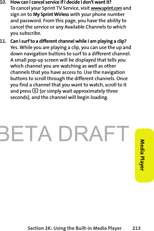 BETA DRAFTSection 2K: Using the Built-in Media Player 213Media Player10. How can I cancel service if I decide I don&apos;t want it?To cancel your Sprint TV Service, visit www.sprint.com and sign on to My Sprint Wirless with your phone number and password. From this page, you have the ability to cancel the service or any Available Channels to which you subscribe.11. Can I surf to a different channel while I am playing a clip?Yes. While you are playing a clip, you can use the up and down navigation buttons to surf to a different channel. A small pop-up screen will be displayed that tells you which channel you are watching as well as other channels that you have access to. Use the navigation buttons to scroll through the different channels. Once you find a channel that you want to watch, scroll to it and press O (or simply wait approximately three seconds), and the channel will begin loading. 