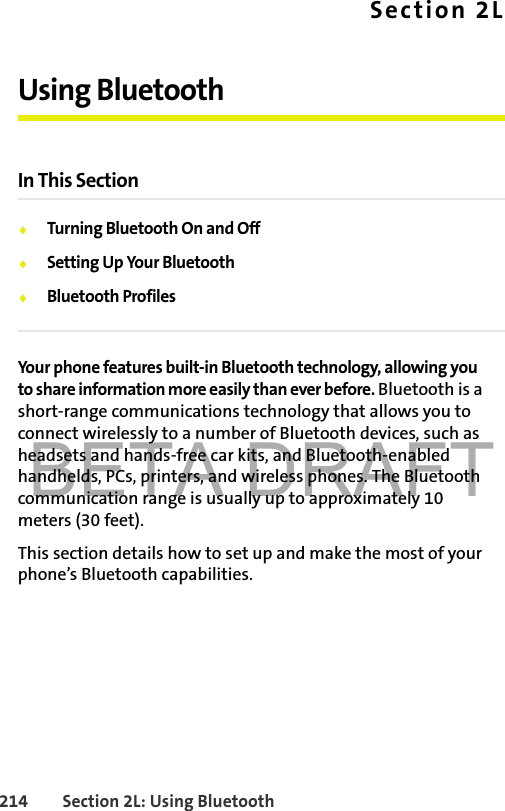 BETA DRAFT214 Section 2L: Using BluetoothSection 2LUsing BluetoothIn This Section⽧Turning Bluetooth On and Off⽧Setting Up Your Bluetooth⽧Bluetooth ProfilesYour phone features built-in Bluetooth technology, allowing you to share information more easily than ever before. Bluetooth is a short-range communications technology that allows you to connect wirelessly to a number of Bluetooth devices, such as headsets and hands-free car kits, and Bluetooth-enabled handhelds, PCs, printers, and wireless phones. The Bluetooth communication range is usually up to approximately 10 meters (30 feet).This section details how to set up and make the most of your phone’s Bluetooth capabilities.