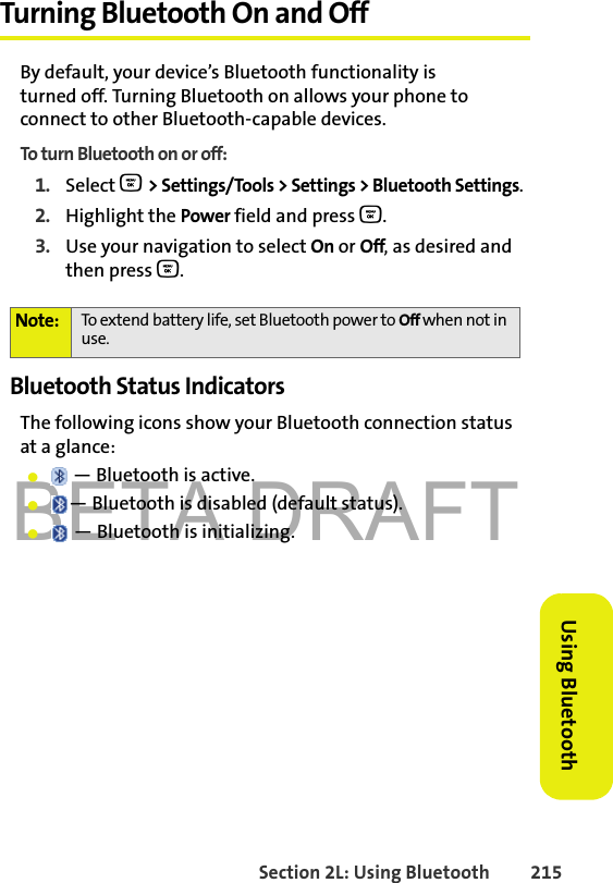 BETA DRAFTSection 2L: Using Bluetooth 215Using BluetoothTurning Bluetooth On and OffBy default, your device’s Bluetooth functionality is turned off. Turning Bluetooth on allows your phone to connect to other Bluetooth-capable devices.To turn Bluetooth on or off:1. Select O &gt; Settings/Tools &gt; Settings &gt; Bluetooth Settings.2. Highlight the Power field and press O. 3. Use your navigation to select On or Off, as desired and then press O.Bluetooth Status IndicatorsThe following icons show your Bluetooth connection status at a glance:䢇 — Bluetooth is active.䢇— Bluetooth is disabled (default status).䢇 — Bluetooth is initializing.Note: To extend battery life, set Bluetooth power to Off when not in use. 