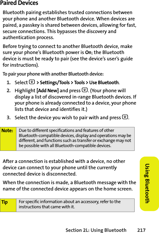 BETA DRAFTSection 2L: Using Bluetooth 217Using BluetoothPaired DevicesBluetooth pairing establishes trusted connections between your phone and another Bluetooth device. When devices are paired, a passkey is shared between devices, allowing for fast, secure connections. This bypasses the discovery and authentication process.Before trying to connect to another Bluetooth device, make sure your phone’s Bluetooth power is On; the Bluetooth device is must be ready to pair (see the device’s user’s guide for instructions). To pair your phone with another Bluetooth device:1. Select O &gt; Settings/Tools &gt; Tools &gt; Use Bluetooth.2. Highlight [Add New] and press O. (Your phone will display a list of discovered in-range Bluetooth devices. If your phone is already connected to a device, your phone lists that device and identifies it.)3. Select the device you wish to pair with and press O.After a connection is established with a device, no other device can connect to your phone until the currently connected device is disconnected. When the connection is made, a Bluetooth message with the name of the connected device appears on the home screen.Note: Due to different specifications and features of other Bluetooth-compatible devices, display and operations may be different, and functions such as transfer or exchange may not be possible with all Bluetooth-compatible devices.Tip For specific information about an accessory, refer to the instructions that came with it.