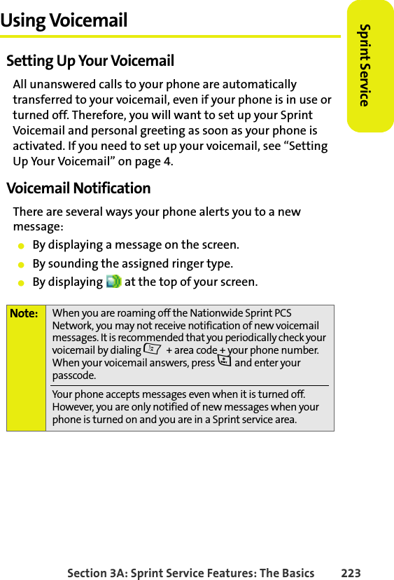 BETA DRAFTSection 3A: Sprint Service Features: The Basics 223Sprint ServiceUsing VoicemailSetting Up Your VoicemailAll unanswered calls to your phone are automatically transferred to your voicemail, even if your phone is in use or turned off. Therefore, you will want to set up your Sprint Voicemail and personal greeting as soon as your phone is activated. If you need to set up your voicemail, see “Setting Up Your Voicemail” on page 4.Voicemail NotificationThere are several ways your phone alerts you to a new message:䢇By displaying a message on the screen.䢇By sounding the assigned ringer type.䢇By displaying   at the top of your screen.Note: When you are roaming off the Nationwide Sprint PCS Network, you may not receive notification of new voicemail messages. It is recommended that you periodically check your voicemail by dialing 1 + area code + your phone number. When your voicemail answers, press * and enter your passcode.Your phone accepts messages even when it is turned off. However, you are only notified of new messages when your phone is turned on and you are in a Sprint service area.