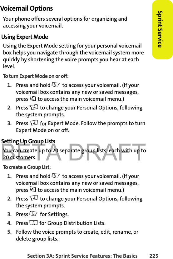 BETA DRAFTSection 3A: Sprint Service Features: The Basics 225Sprint ServiceVoicemail OptionsYour phone offers several options for organizing and accessing your voicemail.Using Expert ModeUsing the Expert Mode setting for your personal voicemail box helps you navigate through the voicemail system more quickly by shortening the voice prompts you hear at each level.To turn Expert Mode on or off:1. Press and hold 1 to access your voicemail. (If your voicemail box contains any new or saved messages, press * to access the main voicemail menu.)2. Press 3 to change your Personal Options, following the system prompts.3. Press 3 for Expert Mode. Follow the prompts to turn Expert Mode on or off. Setting Up Group ListsYou can create up to 20 separate group lists, each with up to 20 customers.To create a Group List:1. Press and hold 1 to access your voicemail. (If your voicemail box contains any new or saved messages, press * to access the main voicemail menu.)2. Press 3 to change your Personal Options, following the system prompts.3. Press 1 for Settings.4. Press 5 for Group Distribution Lists.5. Follow the voice prompts to create, edit, rename, or delete group lists.