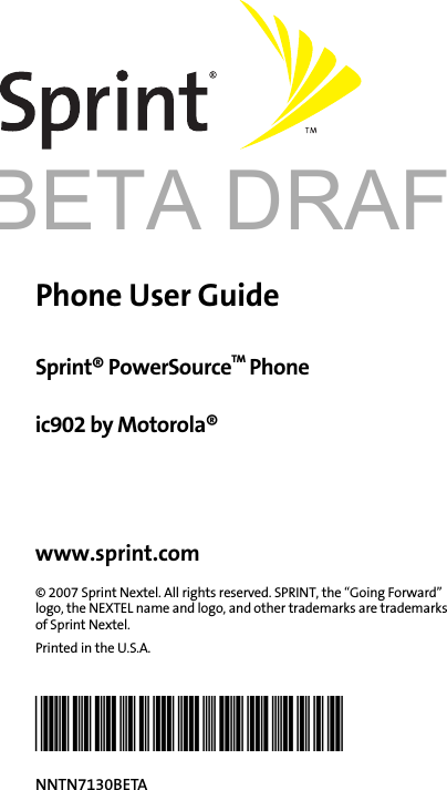 BETA DRAFTPhone User GuideSprint® PowerSourceTM Phoneic902 by Motorola®www.sprint.com© 2007 Sprint Nextel. All rights reserved. SPRINT, the “Going Forward” logo, the NEXTEL name and logo, and other trademarks are trademarks of Sprint Nextel. Printed in the U.S.A.@NNTN7130BETA@NNTN7130BETA