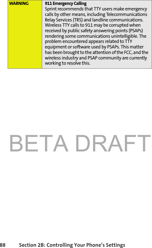 BETA DRAFT88 Section 2B: Controlling Your Phone’s SettingsWARNING 911 Emergency CallingSprint recommends that TTY users make emergency calls by other means, including Telecommunications Relay Services (TRS) and landline communications. Wireless TTY calls to 911 may be corrupted when received by public safety answering points (PSAPs) rendering some communications unintelligible. The problem encountered appears related to TTY equipment or software used by PSAPs. This matter has been brought to the attention of the FCC, and the wireless industry and PSAP community are currently working to resolve this.