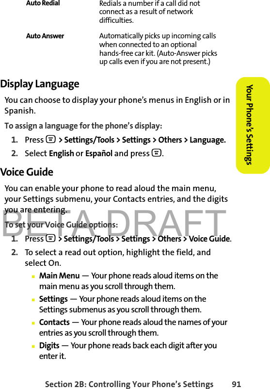 BETA DRAFTSection 2B: Controlling Your Phone’s Settings 91Your Phone’s SettingsYour Phone’s SettingsDisplay LanguageYou can choose to display your phone’s menus in English or in Spanish.To assign a language for the phone’s display:1. Press O &gt; Settings/Tools &gt; Settings &gt; Others &gt; Language.2. Select English or Español and press O. Voice Guide You can enable your phone to read aloud the main menu, your Settings submenu, your Contacts entries, and the digits you are entering.To set your Voice Guide options:1. Press O &gt; Settings/Tools &gt; Settings &gt; Others &gt; Voice Guide.2. To select a read out option, highlight the field, and select On.䡲Main Menu — Your phone reads aloud items on the main menu as you scroll through them. 䡲Settings — Your phone reads aloud items on the Settings submenus as you scroll through them.䡲Contacts — Your phone reads aloud the names of your entries as you scroll through them.䡲Digits — Your phone reads back each digit after you enter it. Auto Redial Redials a number if a call did not connect as a result of network difficulties.Auto Answer Automatically picks up incoming calls when connected to an optional hands-free car kit. (Auto-Answer picks up calls even if you are not present.)