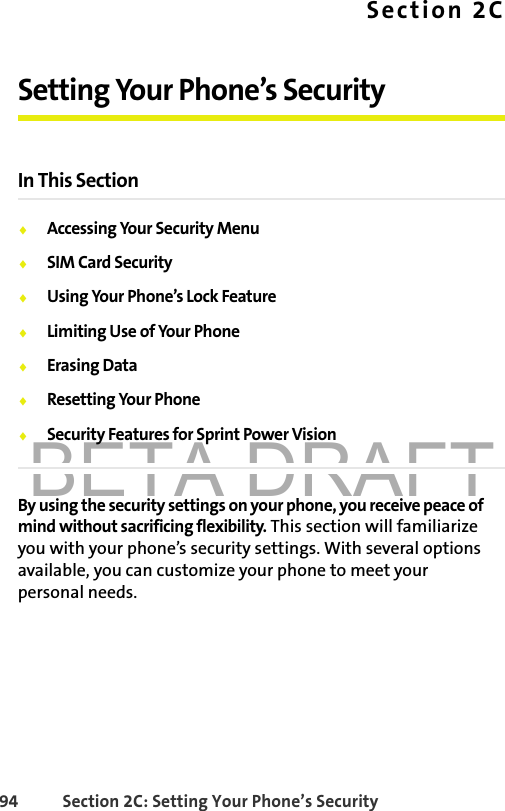 BETA DRAFT94 Section 2C: Setting Your Phone’s SecuritySection 2CSetting Your Phone’s SecurityIn This Section⽧Accessing Your Security Menu⽧SIM Card Security⽧Using Your Phone’s Lock Feature⽧Limiting Use of Your Phone⽧Erasing Data⽧Resetting Your Phone⽧Security Features for Sprint Power VisionBy using the security settings on your phone, you receive peace of mind without sacrificing flexibility. This section will familiarize you with your phone’s security settings. With several options available, you can customize your phone to meet your personal needs.