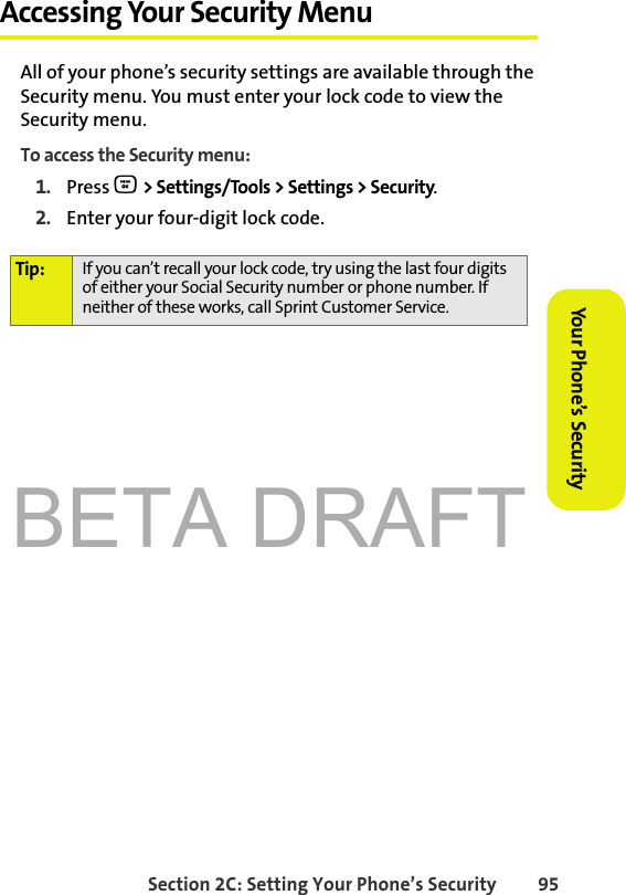 BETA DRAFTSection 2C: Setting Your Phone’s Security 95Your Phone’s Security Accessing Your Security MenuAll of your phone’s security settings are available through the Security menu. You must enter your lock code to view the Security menu.To access the Security menu:1. Press O &gt; Settings/Tools &gt; Settings &gt; Security.2. Enter your four-digit lock code.Tip: If you can’t recall your lock code, try using the last four digits of either your Social Security number or phone number. If neither of these works, call Sprint Customer Service.