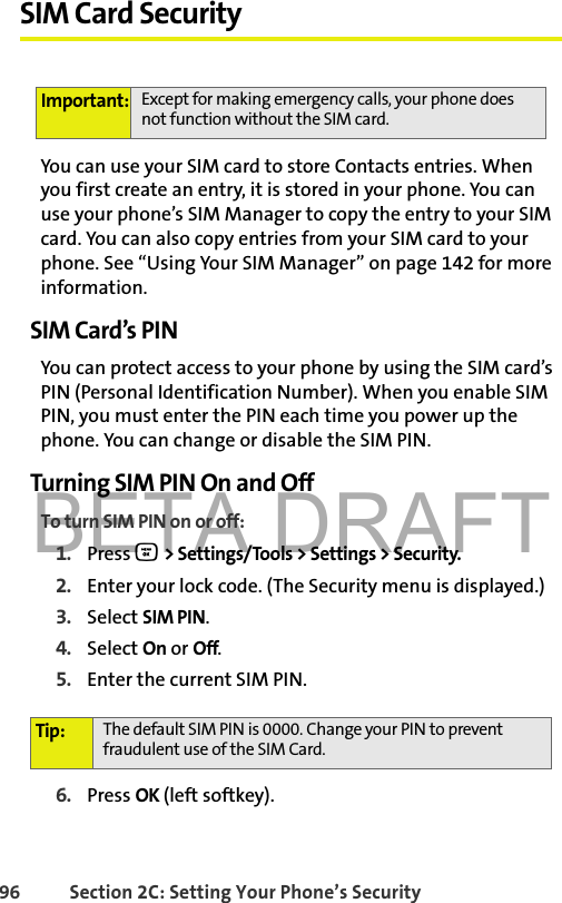 BETA DRAFT96 Section 2C: Setting Your Phone’s SecuritySIM Card SecurityYou can use your SIM card to store Contacts entries. When you first create an entry, it is stored in your phone. You can use your phone’s SIM Manager to copy the entry to your SIM card. You can also copy entries from your SIM card to your phone. See “Using Your SIM Manager” on page 142 for more information. SIM Card’s PIN You can protect access to your phone by using the SIM card’s PIN (Personal Identification Number). When you enable SIM PIN, you must enter the PIN each time you power up the phone. You can change or disable the SIM PIN. Turning SIM PIN On and OffTo turn SIM PIN on or off:1. Press O &gt; Settings/Tools &gt; Settings &gt; Security.2. Enter your lock code. (The Security menu is displayed.)3. Select SIM PIN. 4. Select On or Off.5. Enter the current SIM PIN.6. Press OK (left softkey).Important: Except for making emergency calls, your phone does not function without the SIM card. Tip: The default SIM PIN is 0000. Change your PIN to prevent fraudulent use of the SIM Card. 