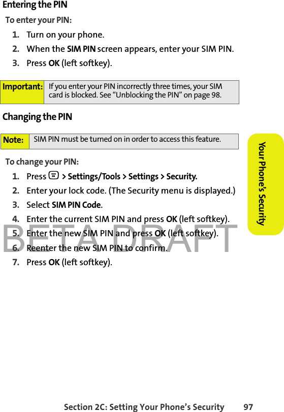 BETA DRAFTSection 2C: Setting Your Phone’s Security 97Your Phone’s Security Entering the PINTo enter your PIN:1. Turn on your phone. 2. When the SIM PIN screen appears, enter your SIM PIN.3. Press OK (left softkey).Changing the PINTo change your PIN:1. Press O &gt; Settings/Tools &gt; Settings &gt; Security.2. Enter your lock code. (The Security menu is displayed.)3. Select SIM PIN Code.4. Enter the current SIM PIN and press OK (left softkey).5. Enter the new SIM PIN and press OK (left softkey).6. Reenter the new SIM PIN to confirm.7. Press OK (left softkey). Important: If you enter your PIN incorrectly three times, your SIM card is blocked. See “Unblocking the PIN” on page 98.Note: SIM PIN must be turned on in order to access this feature.