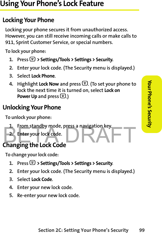 BETA DRAFTSection 2C: Setting Your Phone’s Security 99Your Phone’s Security Using Your Phone’s Lock FeatureLocking Your PhoneLocking your phone secures it from unauthorized access. However, you can still receive incoming calls or make calls to 911, Sprint Customer Service, or special numbers. To lock your phone:1. Press O &gt; Settings/Tools &gt; Settings &gt; Security.2. Enter your lock code. (The Security menu is displayed.)3. Select Lock Phone.4. Highlight Lock Now and press O. (To set your phone to lock the next time it is turned on, select Lock on Power Up and press O.)Unlocking Your PhoneTo unlock your phone:1. From standby mode, press a navigation key. 2. Enter your lock code.Changing the Lock CodeTo change your lock code:1. Press O &gt; Settings/Tools &gt; Settings &gt; Security.2. Enter your lock code. (The Security menu is displayed.)3. Select Lock Code.4. Enter your new lock code.5. Re-enter your new lock code.