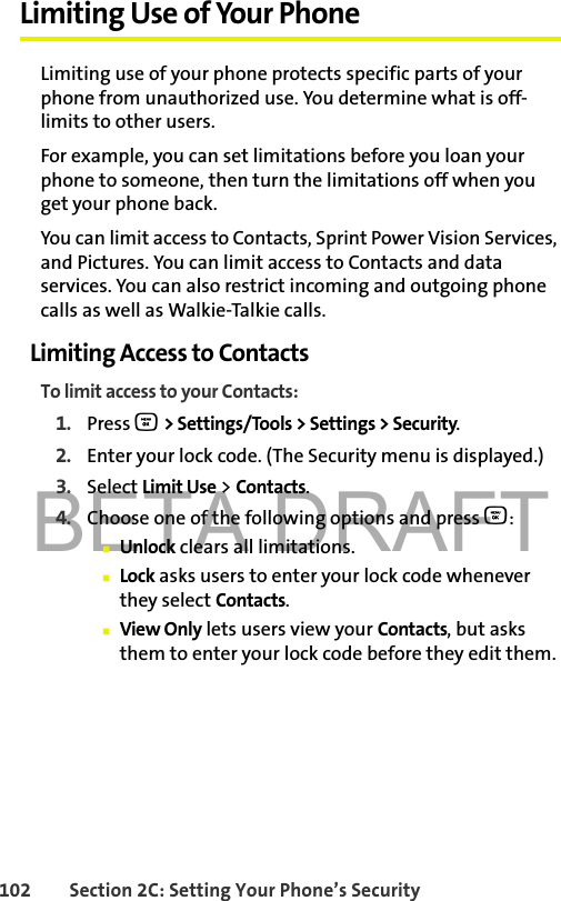 BETA DRAFT102 Section 2C: Setting Your Phone’s SecurityLimiting Use of Your PhoneLimiting use of your phone protects specific parts of your phone from unauthorized use. You determine what is off-limits to other users. For example, you can set limitations before you loan your phone to someone, then turn the limitations off when you get your phone back.You can limit access to Contacts, Sprint Power Vision Services, and Pictures. You can limit access to Contacts and data services. You can also restrict incoming and outgoing phone calls as well as Walkie-Talkie calls. Limiting Access to ContactsTo limit access to your Contacts:1. Press O &gt; Settings/Tools &gt; Settings &gt; Security.2. Enter your lock code. (The Security menu is displayed.)3. Select Limit Use &gt; Contacts.4. Choose one of the following options and press O:䡲Unlock clears all limitations.䡲Lock asks users to enter your lock code whenever they select Contacts.䡲View Only lets users view your Contacts, but asks them to enter your lock code before they edit them.