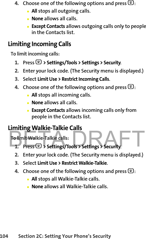 BETA DRAFT104 Section 2C: Setting Your Phone’s Security4. Choose one of the following options and press O:䡲All stops all outgoing calls.䡲None allows all calls.䡲Except Contacts allows outgoing calls only to people in the Contacts list.Limiting Incoming CallsTo limit incoming calls:1. Press O &gt; Settings/Tools &gt; Settings &gt; Security.2. Enter your lock code. (The Security menu is displayed.)3. Select Limit Use &gt; Restrict Incoming Calls.4. Choose one of the following options and press O:䡲All stops all incoming calls.䡲None allows all calls.䡲Except Contacts allows incoming calls only from people in the Contacts list.Limiting Walkie-Talkie CallsTo limit Walkie-Talkie calls:1. Press O &gt; Settings/Tools &gt; Settings &gt; Security.2. Enter your lock code. (The Security menu is displayed.)3. Select Limit Use &gt; Restrict Walkie-Talkie.4. Choose one of the following options and press O:䡲All stops all Walkie-Talkie calls.䡲None allows all Walkie-Talkie calls.