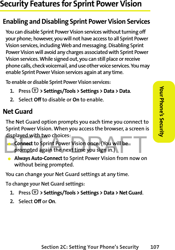 BETA DRAFTSection 2C: Setting Your Phone’s Security 107Your Phone’s Security Security Features for Sprint Power VisionEnabling and Disabling Sprint Power Vision ServicesYou can disable Sprint Power Vision services without turning off your phone; however, you will not have access to all Sprint Power Vision services, including Web and messaging. Disabling Sprint Power Vision will avoid any charges associated with Sprint Power Vision services. While signed out, you can still place or receive phone calls, check voicemail, and use other voice services. You may enable Sprint Power Vision services again at any time. To enable or disable Sprint Power Vision services: 1. Press O &gt; Settings/Tools &gt; Settings &gt; Data &gt; Data.2. Select Off to disable or On to enable.Net GuardThe Net Guard option prompts you each time you connect to Sprint Power Vision. When you access the browser, a screen is displayed with two choices:䢇Connect to Sprint Power Vision once. (You will be prompted again the next time you sign in.)䢇Always Auto-Connect to Sprint Power Vision from now on without being prompted.You can change your Net Guard settings at any time. To change your Net Guard settings:1. Press O &gt; Settings/Tools &gt; Settings &gt; Data &gt; Net Guard.2. Select Off or On.