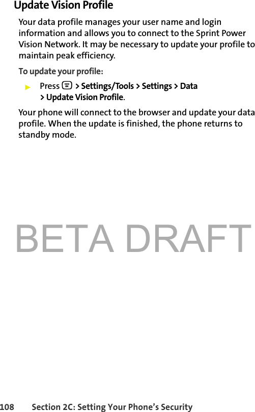 BETA DRAFT108 Section 2C: Setting Your Phone’s SecurityUpdate Vision ProfileYour data profile manages your user name and login information and allows you to connect to the Sprint Power Vision Network. It may be necessary to update your profile to maintain peak efficiency.To update your profile:䊳Press O &gt; Settings/Tools &gt; Settings &gt; Data &gt; Update Vision Profile.Your phone will connect to the browser and update your data profile. When the update is finished, the phone returns to standby mode.