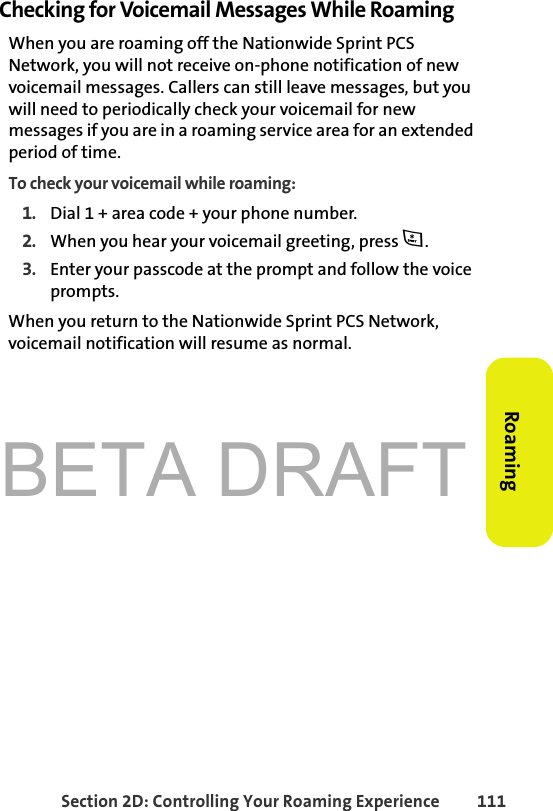 BETA DRAFTSection 2D: Controlling Your Roaming Experience 111RoamingChecking for Voicemail Messages While RoamingWhen you are roaming off the Nationwide Sprint PCS Network, you will not receive on-phone notification of new voicemail messages. Callers can still leave messages, but you will need to periodically check your voicemail for new messages if you are in a roaming service area for an extended period of time.To check your voicemail while roaming:1. Dial 1 + area code + your phone number.2. When you hear your voicemail greeting, press *. 3. Enter your passcode at the prompt and follow the voice prompts.When you return to the Nationwide Sprint PCS Network, voicemail notification will resume as normal.