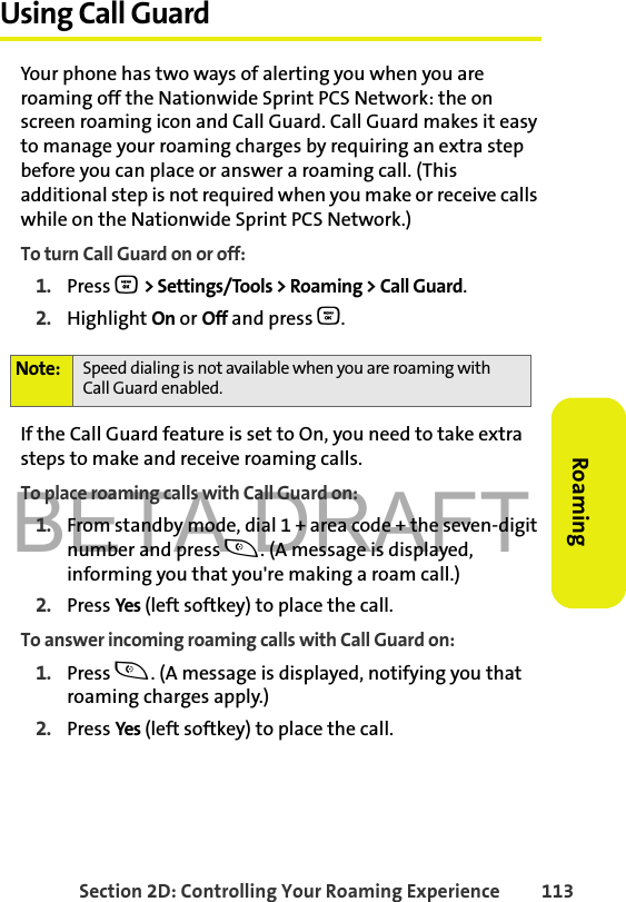 BETA DRAFTSection 2D: Controlling Your Roaming Experience 113RoamingUsing Call GuardYour phone has two ways of alerting you when you are roaming off the Nationwide Sprint PCS Network: the on screen roaming icon and Call Guard. Call Guard makes it easy to manage your roaming charges by requiring an extra step before you can place or answer a roaming call. (This additional step is not required when you make or receive calls while on the Nationwide Sprint PCS Network.)To turn Call Guard on or off:1. Press O &gt; Settings/Tools &gt; Roaming &gt; Call Guard.2. Highlight On or Off and press O.If the Call Guard feature is set to On, you need to take extra steps to make and receive roaming calls.To place roaming calls with Call Guard on:1. From standby mode, dial 1 + area code + the seven-digit number and press t. (A message is displayed, informing you that you&apos;re making a roam call.) 2. Press Yes  (left softkey) to place the call.To answer incoming roaming calls with Call Guard on:1. Press t. (A message is displayed, notifying you that roaming charges apply.)2. Press Yes  (left softkey) to place the call. Note: Speed dialing is not available when you are roaming with Call Guard enabled.