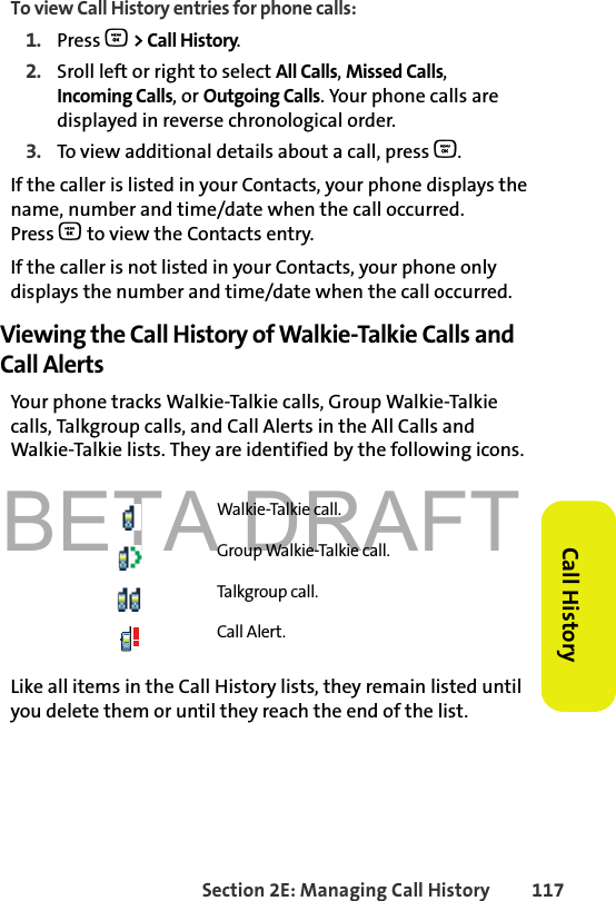 BETA DRAFTSection 2E: Managing Call History 117Call HistoryTo view Call History entries for phone calls:1. Press O &gt; Call History.2. Sroll left or right to select All Calls, Missed Calls, Incoming Calls, or Outgoing Calls. Your phone calls are displayed in reverse chronological order. 3. To view additional details about a call, press O.If the caller is listed in your Contacts, your phone displays the name, number and time/date when the call occurred. Press O to view the Contacts entry. If the caller is not listed in your Contacts, your phone only displays the number and time/date when the call occurred. Viewing the Call History of Walkie-Talkie Calls and Call AlertsYour phone tracks Walkie-Talkie calls, Group Walkie-Talkie calls, Talkgroup calls, and Call Alerts in the All Calls and Walkie-Talkie lists. They are identified by the following icons.Like all items in the Call History lists, they remain listed until you delete them or until they reach the end of the list. Walkie-Talkie call.Group Walkie-Talkie call.Talkgroup call. Call Alert.