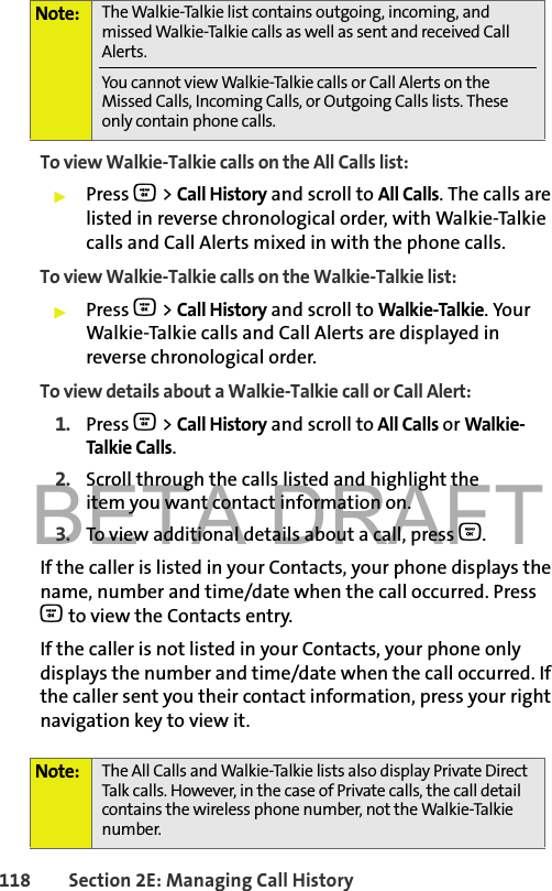 BETA DRAFT118 Section 2E: Managing Call HistoryTo view Walkie-Talkie calls on the All Calls list: 䊳Press O &gt; Call History and scroll to All Calls. The calls are listed in reverse chronological order, with Walkie-Talkie calls and Call Alerts mixed in with the phone calls.To view Walkie-Talkie calls on the Walkie-Talkie list: 䊳Press O &gt; Call History and scroll to Walkie-Talkie. Your Walkie-Talkie calls and Call Alerts are displayed in reverse chronological order. To view details about a Walkie-Talkie call or Call Alert: 1. Press O &gt; Call History and scroll to All Calls or Walkie-Talkie Calls.2. Scroll through the calls listed and highlight the item you want contact information on. 3. To view additional details about a call, press O. If the caller is listed in your Contacts, your phone displays the name, number and time/date when the call occurred. Press O to view the Contacts entry. If the caller is not listed in your Contacts, your phone only displays the number and time/date when the call occurred. If the caller sent you their contact information, press your right navigation key to view it.Note: The Walkie-Talkie list contains outgoing, incoming, and missed Walkie-Talkie calls as well as sent and received Call Alerts. You cannot view Walkie-Talkie calls or Call Alerts on the Missed Calls, Incoming Calls, or Outgoing Calls lists. These only contain phone calls. Note: The All Calls and Walkie-Talkie lists also display Private Direct Talk calls. However, in the case of Private calls, the call detail contains the wireless phone number, not the Walkie-Talkie number.