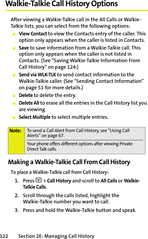 BETA DRAFT122 Section 2E: Managing Call HistoryWalkie-Talkie Call History OptionsAfter viewing a Walkie-Talkie call in the All Calls or Walkie-Talkie lists, you can select from the following options:䢇View Contact to view the Contacts entry of the caller. This option only appears when the caller is listed in Contacts. 䢇Save to save information from a Walkie-Talkie call. This option only appears when the caller is not listed in Contacts. (See “Saving Walkie-Talkie Information From Call History” on page 124.) 䢇Send via WLK-TLK to send contact information to the Walkie-Talkie caller. (See “Sending Contact Information” on page 51 for more details.)䢇Delete to delete the entry.䢇Delete All to erase all the entries in the Call History list you are viewing. 䢇Select Multiple to select multiple entries. Making a Walkie-Talkie Call From Call HistoryTo place a Walkie-Talkie call from Call History:1. Press O &gt; Call History and scroll to All Calls or Walkie-Talkie Calls.2. Scroll through the calls listed, highlight the Walkie-Talkie number you want to call.3. Press and hold the Walkie-Talkie button and speak. Note: To send a Call Alert from Call History, see “Using Call Alerts” on page 67. Your phone offers different options after viewing Private Direct Talk calls. 