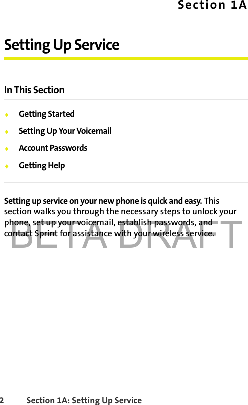 BETA DRAFT2 Section 1A: Setting Up Service Section 1ASetting Up ServiceIn This Section⽧Getting Started⽧Setting Up Your Voicemail⽧Account Passwords⽧Getting HelpSetting up service on your new phone is quick and easy. This section walks you through the necessary steps to unlock your phone, set up your voicemail, establish passwords, and contact Sprint for assistance with your wireless service.