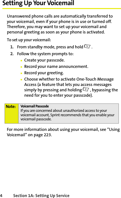 BETA DRAFT4 Section 1A: Setting Up Service Setting Up Your VoicemailUnanswered phone calls are automatically transferred to your voicemail, even if your phone is in use or turned off. Therefore, you may want to set up your voicemail and personal greeting as soon as your phone is activated.To set up your voicemail:1. From standby mode, press and hold 1.2. Follow the system prompts to:䡲Create your passcode.䡲Record your name announcement.䡲Record your greeting.䡲Choose whether to activate One-Touch Message Access (a feature that lets you access messages simply by pressing and holding 1, bypassing the need for you to enter your passcode).For more information about using your voicemail, see “Using Voicemail” on page 223.Note: Voicemail PasscodeIf you are concerned about unauthorized access to your voicemail account, Sprint recommends that you enable your voicemail passcode.