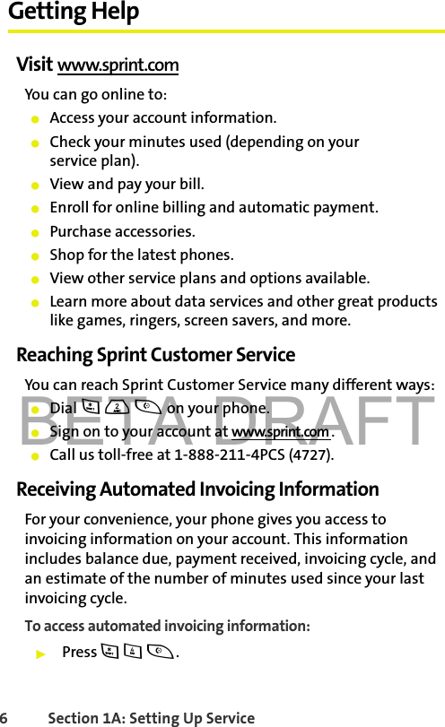 BETA DRAFT6 Section 1A: Setting Up Service Getting HelpVisit www.sprint.comYou can go online to:䢇Access your account information.䢇Check your minutes used (depending on your service plan).䢇View and pay your bill.䢇Enroll for online billing and automatic payment.䢇Purchase accessories.䢇Shop for the latest phones.䢇View other service plans and options available.䢇Learn more about data services and other great products like games, ringers, screen savers, and more.Reaching Sprint Customer ServiceYou can reach Sprint Customer Service many different ways: 䢇Dial * 2 t on your phone.䢇Sign on to your account at www.sprint.com .䢇Call us toll-free at 1-888-211-4PCS (4727).Receiving Automated Invoicing InformationFor your convenience, your phone gives you access to invoicing information on your account. This information includes balance due, payment received, invoicing cycle, and an estimate of the number of minutes used since your last invoicing cycle. To access automated invoicing information:䊳Press * 4 t.