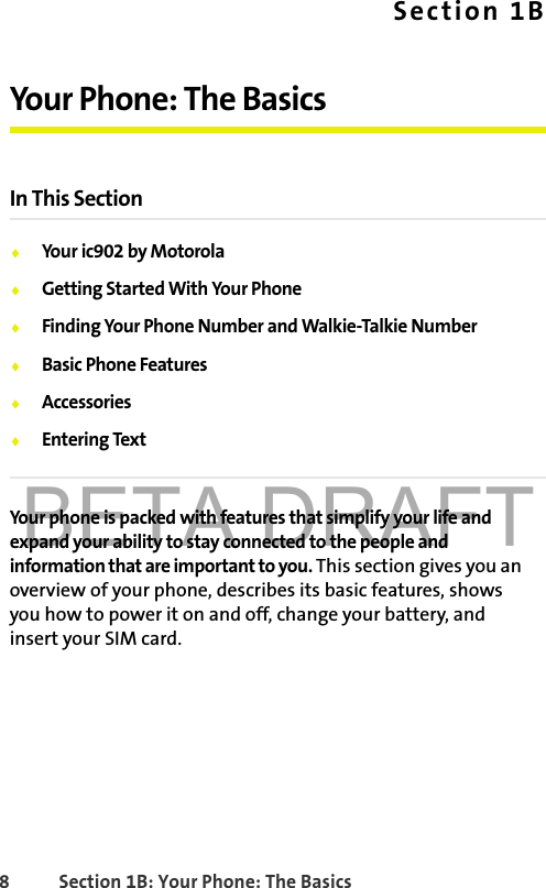 BETA DRAFT8 Section 1B: Your Phone: The BasicsSection 1BYour Phone: The BasicsIn This Section⽧Your ic902 by Motorola⽧Getting Started With Your Phone⽧Finding Your Phone Number and Walkie-Talkie Number⽧Basic Phone Features⽧Accessories⽧Entering TextYour phone is packed with features that simplify your life and expand your ability to stay connected to the people and information that are important to you. This section gives you an overview of your phone, describes its basic features, shows you how to power it on and off, change your battery, and insert your SIM card. 