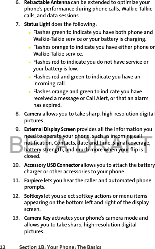 BETA DRAFT12 Section 1B: Your Phone: The Basics6. Retractable Antenna can be extended to optimize your phone’s performance during phone calls, Walkie-Talkie calls, and data sessions.7. Status Light does the following:䡲Flashes green to indicate you have both phone and Walkie-Talkie service or your battery is charging.䡲Flashes orange to indicate you have either phone or Walkie-Talkie service. 䡲Flashes red to indicate you do not have service or your battery is low. 䡲Flashes red and green to indicate you have an incoming call. 䡲Flashes orange and green to indicate you have received a message or Call Alert, or that an alarm has expired.8. Camera allows you to take sharp, high-resolution digital pictures.9. External Display Screen provides all the information you need to operate your phone, such as incoming call notification, Contacts, date and time, signal coverage, battery strength, and much more when your flip is closed.10. Accessory USB Connector allows you to attach the battery charger or other accessories to your phone. 11. Earpiece lets you hear the caller and automated phone prompts.12. Softkeys let you select softkey actions or menu items appearing on the bottom left and right of the display screen. 13. Camera Key activates your phone’s camera mode and allows you to take sharp, high-resolution digital pictures.