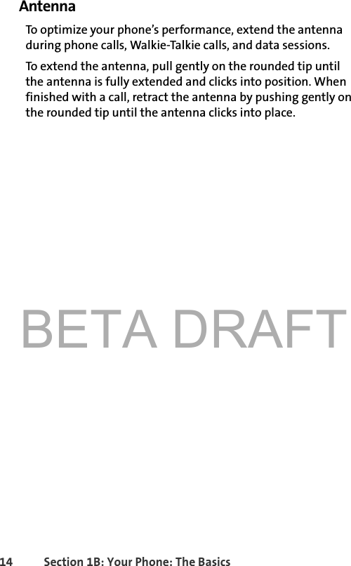 BETA DRAFT14 Section 1B: Your Phone: The BasicsAntennaTo optimize your phone’s performance, extend the antenna during phone calls, Walkie-Talkie calls, and data sessions. To extend the antenna, pull gently on the rounded tip until the antenna is fully extended and clicks into position. When finished with a call, retract the antenna by pushing gently on the rounded tip until the antenna clicks into place. 